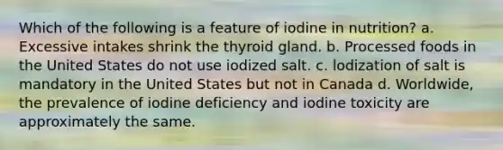 Which of the following is a feature of iodine in nutrition? a. Excessive intakes shrink the thyroid gland. b. Processed foods in the United States do not use iodized salt. c. lodization of salt is mandatory in the United States but not in Canada d. Worldwide, the prevalence of iodine deficiency and iodine toxicity are approximately the same.