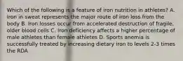 Which of the following is a feature of iron nutrition in athletes? A. Iron in sweat represents the major route of iron loss from the body B. Iron losses occur from accelerated destruction of fragile, older blood cells C. Iron deficiency affects a higher percentage of male athletes than female athletes D. Sports anemia is successfully treated by increasing dietary iron to levels 2-3 times the RDA