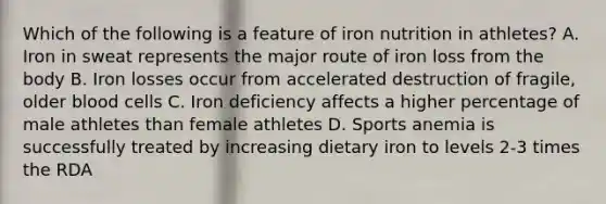 Which of the following is a feature of iron nutrition in athletes? A. Iron in sweat represents the major route of iron loss from the body B. Iron losses occur from accelerated destruction of fragile, older blood cells C. Iron deficiency affects a higher percentage of male athletes than female athletes D. Sports anemia is successfully treated by increasing dietary iron to levels 2-3 times the RDA