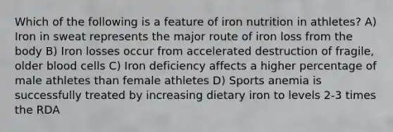 Which of the following is a feature of iron nutrition in athletes? A) Iron in sweat represents the major route of iron loss from the body B) Iron losses occur from accelerated destruction of fragile, older blood cells C) Iron deficiency affects a higher percentage of male athletes than female athletes D) Sports anemia is successfully treated by increasing dietary iron to levels 2-3 times the RDA