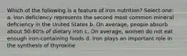 Which of the following is a feature of iron nutrition? Select one: a. Iron deficiency represents the second most common mineral deficiency in the United States b. On average, people absorb about 50-60% of dietary iron c. On average, women do not eat enough iron-containing foods d. Iron plays an important role in the synthesis of thyroxine