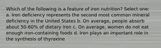 Which of the following is a feature of iron nutrition? Select one: a. Iron deficiency represents the second most common mineral deficiency in the United States b. On average, people absorb about 50-60% of dietary iron c. On average, women do not eat enough iron-containing foods d. Iron plays an important role in the synthesis of thyroxine