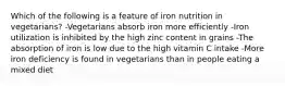 Which of the following is a feature of iron nutrition in vegetarians? -Vegetarians absorb iron more efficiently -Iron utilization is inhibited by the high zinc content in grains -The absorption of iron is low due to the high vitamin C intake -More iron deficiency is found in vegetarians than in people eating a mixed diet