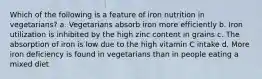 Which of the following is a feature of iron nutrition in vegetarians? a. Vegetarians absorb iron more efficiently b. Iron utilization is inhibited by the high zinc content in grains c. The absorption of iron is low due to the high vitamin C intake d. More iron deficiency is found in vegetarians than in people eating a mixed diet