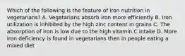 Which of the following is the feature of iron nutrition in vegetarians? A. Vegetarians absorb iron more efficiently B. Iron utilization is inhibited by the high zinc content in grains C. The absorption of iron is low due to the high vitamin C intake D. More iron deficiency is found in vegetarians then in people eating a mixed diet