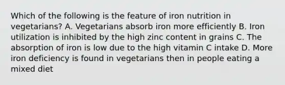 Which of the following is the feature of iron nutrition in vegetarians? A. Vegetarians absorb iron more efficiently B. Iron utilization is inhibited by the high zinc content in grains C. The absorption of iron is low due to the high vitamin C intake D. More iron deficiency is found in vegetarians then in people eating a mixed diet