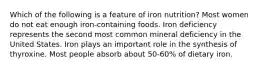 Which of the following is a feature of iron nutrition? Most women do not eat enough iron-containing foods. Iron deficiency represents the second most common mineral deficiency in the United States. Iron plays an important role in the synthesis of thyroxine. Most people absorb about 50-60% of dietary iron.