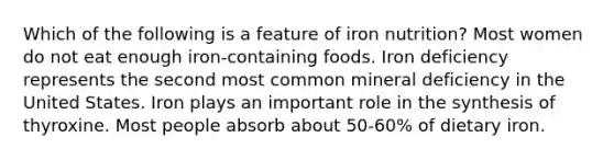 Which of the following is a feature of iron nutrition? Most women do not eat enough iron-containing foods. Iron deficiency represents the second most common mineral deficiency in the United States. Iron plays an important role in the synthesis of thyroxine. Most people absorb about 50-60% of dietary iron.