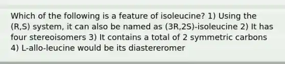 Which of the following is a feature of isoleucine? 1) Using the (R,S) system, it can also be named as (3R,2S)-isoleucine 2) It has four stereoisomers 3) It contains a total of 2 symmetric carbons 4) L-allo-leucine would be its diastereromer