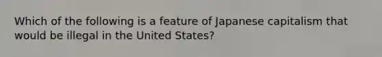 Which of the following is a feature of Japanese capitalism that would be illegal in the United States?