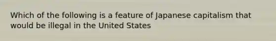 Which of the following is a feature of Japanese capitalism that would be illegal in the United States