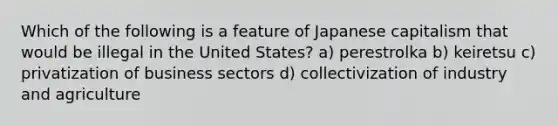 Which of the following is a feature of Japanese capitalism that would be illegal in the United States? a) perestrolka b) keiretsu c) privatization of business sectors d) collectivization of industry and agriculture