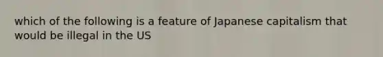 which of the following is a feature of Japanese capitalism that would be illegal in the US