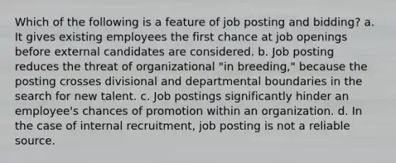 Which of the following is a feature of job posting and bidding? a. It gives existing employees the first chance at job openings before external candidates are considered. b. Job posting reduces the threat of organizational "in breeding," because the posting crosses divisional and departmental boundaries in the search for new talent. c. Job postings significantly hinder an employee's chances of promotion within an organization. d. In the case of internal recruitment, job posting is not a reliable source.