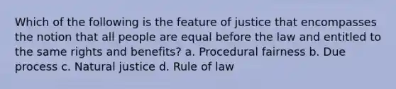 Which of the following is the feature of justice that encompasses the notion that all people are equal before the law and entitled to the same rights and benefits? a. Procedural fairness b. Due process c. Natural justice d. Rule of law