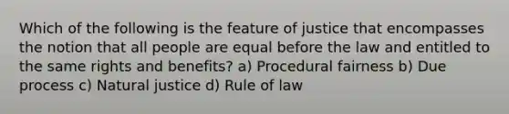 Which of the following is the feature of justice that encompasses the notion that all people are equal before the law and entitled to the same rights and benefits? a) Procedural fairness b) Due process c) Natural justice d) Rule of law