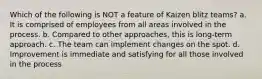 Which of the following is NOT a feature of Kaizen blitz teams? a. It is comprised of employees from all areas involved in the process. b. Compared to other approaches, this is long-term approach. c. The team can implement changes on the spot. d. Improvement is immediate and satisfying for all those involved in the process