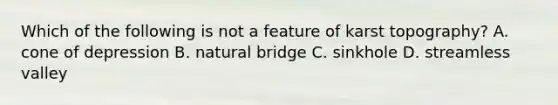 Which of the following is not a feature of karst topography? A. cone of depression B. natural bridge C. sinkhole D. streamless valley