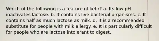 Which of the following is a feature of kefir? a. Its low pH inactivates lactose. b. It contains live bacterial organisms. c. It contains half as much lactose as milk. d. It is a recommended substitute for people with milk allergy. e. It is particularly difficult for people who are lactose intolerant to digest.