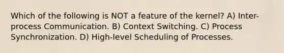 Which of the following is NOT a feature of the kernel? A) Inter-process Communication. B) Context Switching. C) Process Synchronization. D) High-level Scheduling of Processes.