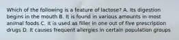 Which of the following is a feature of lactose? A. Its digestion begins in the mouth B. It is found in various amounts in most animal foods C. It is used as filler in one out of five prescription drugs D. It causes frequent allergies in certain population groups