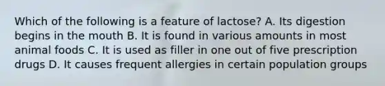 Which of the following is a feature of lactose? A. Its digestion begins in the mouth B. It is found in various amounts in most animal foods C. It is used as filler in one out of five prescription drugs D. It causes frequent allergies in certain population groups