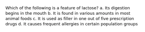 Which of the following is a feature of lactose? a. Its digestion begins in the mouth b. It is found in various amounts in most animal foods c. It is used as filler in one out of five prescription drugs d. It causes frequent allergies in certain population groups