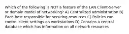 Which of the following is NOT a feature of the LAN Client-Server or domain model of networking? A) Centralized administration B) Each host responsible for securing resources C) Policies can control client settings on workstations D) Contains a central database which has information on all network resources