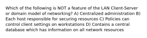 Which of the following is NOT a feature of the LAN Client-Server or domain model of networking? A) Centralized administration B) Each host responsible for securing resources C) Policies can control client settings on workstations D) Contains a central database which has information on all network resources