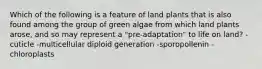 Which of the following is a feature of land plants that is also found among the group of green algae from which land plants arose, and so may represent a "pre-adaptation" to life on land? -cuticle -multicellular diploid generation -sporopollenin -chloroplasts