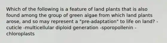 Which of the following is a feature of land plants that is also found among the group of green algae from which land plants arose, and so may represent a "pre-adaptation" to <a href='https://www.questionai.com/knowledge/k9VzeMAjx8-life-on-land' class='anchor-knowledge'>life on land</a>? -cuticle -multicellular diploid generation -sporopollenin -chloroplasts