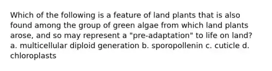 Which of the following is a feature of land plants that is also found among the group of green algae from which land plants arose, and so may represent a "pre-adaptation" to life on land? a. multicellular diploid generation b. sporopollenin c. cuticle d. chloroplasts