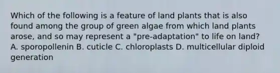 Which of the following is a feature of land plants that is also found among the group of green algae from which land plants arose, and so may represent a "pre-adaptation" to life on land? A. sporopollenin B. cuticle C. chloroplasts D. multicellular diploid generation