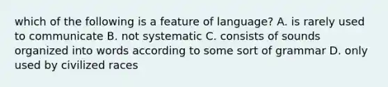 which of the following is a feature of language? A. is rarely used to communicate B. not systematic C. consists of sounds organized into words according to some sort of grammar D. only used by civilized races