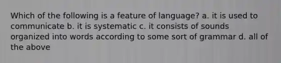 Which of the following is a feature of language? a. it is used to communicate b. it is systematic c. it consists of sounds organized into words according to some sort of grammar d. all of the above