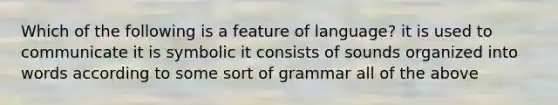 Which of the following is a feature of language? it is used to communicate it is symbolic it consists of sounds organized into words according to some sort of grammar all of the above