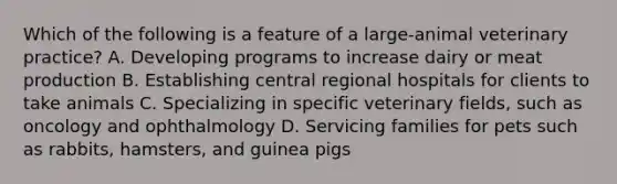 Which of the following is a feature of a large-animal veterinary practice? A. Developing programs to increase dairy or meat production B. Establishing central regional hospitals for clients to take animals C. Specializing in specific veterinary fields, such as oncology and ophthalmology D. Servicing families for pets such as rabbits, hamsters, and guinea pigs