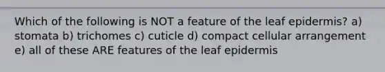 Which of the following is NOT a feature of the leaf epidermis? a) stomata b) trichomes c) cuticle d) compact cellular arrangement e) all of these ARE features of the leaf epidermis