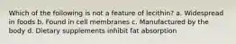 Which of the following is not a feature of lecithin? a. Widespread in foods b. Found in cell membranes c. Manufactured by the body d. Dietary supplements inhibit fat absorption