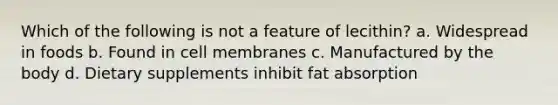 Which of the following is not a feature of lecithin? a. Widespread in foods b. Found in cell membranes c. Manufactured by the body d. Dietary supplements inhibit fat absorption