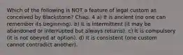 Which of the following is NOT a feature of legal custom as conceived by Blackstone? Chap. 4 a) It is ancient (no one can remember its beginning). b) It is intermittent (it may be abandoned or interrupted but always returns). c) It is compulsory (it is not obeyed at option). d) It is consistent (one custom cannot contradict another).