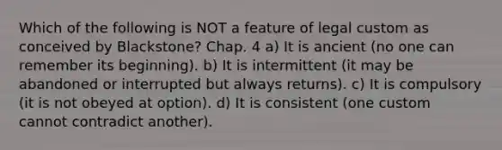 Which of the following is NOT a feature of legal custom as conceived by Blackstone? Chap. 4 a) It is ancient (no one can remember its beginning). b) It is intermittent (it may be abandoned or interrupted but always returns). c) It is compulsory (it is not obeyed at option). d) It is consistent (one custom cannot contradict another).