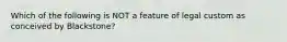 Which of the following is NOT a feature of legal custom as conceived by Blackstone?