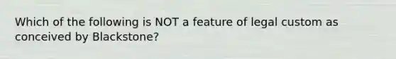 Which of the following is NOT a feature of legal custom as conceived by Blackstone?