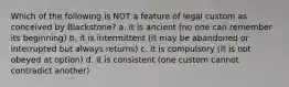 Which of the following is NOT a feature of legal custom as conceived by Blackstone? a. it is ancient (no one can remember its beginning) b. it is intermittent (it may be abandoned or interrupted but always returns) c. it is compulsory (it is not obeyed at option) d. it is consistent (one custom cannot contradict another)