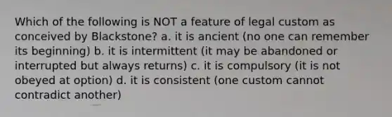 Which of the following is NOT a feature of legal custom as conceived by Blackstone? a. it is ancient (no one can remember its beginning) b. it is intermittent (it may be abandoned or interrupted but always returns) c. it is compulsory (it is not obeyed at option) d. it is consistent (one custom cannot contradict another)