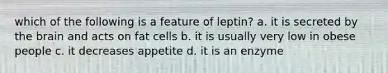 which of the following is a feature of leptin? a. it is secreted by the brain and acts on fat cells b. it is usually very low in obese people c. it decreases appetite d. it is an enzyme