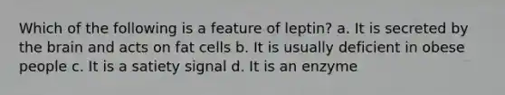 Which of the following is a feature of leptin? a. It is secreted by the brain and acts on fat cells b. It is usually deficient in obese people c. It is a satiety signal d. It is an enzyme