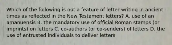 Which of the following is not a feature of letter writing in ancient times as reflected in the New Testament letters? A. use of an amanuensis B. the mandatory use of official Roman stamps (or imprints) on letters C. co-authors (or co-senders) of letters D. the use of entrusted individuals to deliver letters