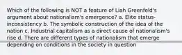 Which of the following is NOT a feature of Liah Greenfeld's argument about nationalism's emergence? a. Elite status-inconsistency b. The symbolic construction of the idea of the nation c. Industrial capitalism as a direct cause of nationalism's rise d. There are different types of nationalism that emerge depending on conditions in the society in question